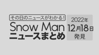【2022/12/18】Snow Man毎日ニュースまとめ