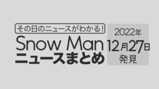 【2022/12/27】Snow Man毎日ニュースまとめ