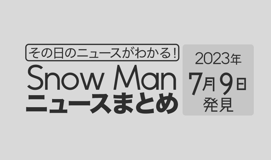 【2023年7月9日】Snow Man毎日ニュース・出演情報・発売雑誌・出来事まとめ（スノーマン）