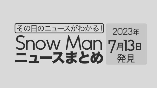 【2023年7月13日】Snow Man毎日ニュース・出演情報・発売雑誌・出来事まとめ（スノーマン）