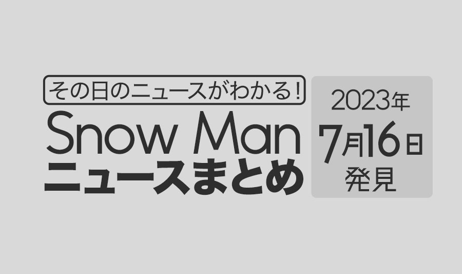 【2023年7月16日】Snow Man毎日ニュース・出演情報・発売雑誌・出来事まとめ（スノーマン）