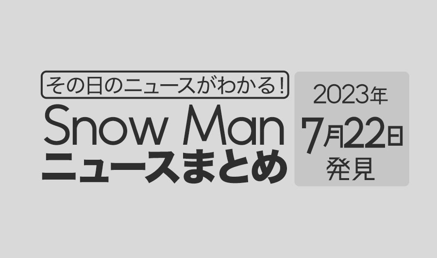 【2023年7月22日】Snow Man毎日ニュース・出演情報・発売雑誌・出来事まとめ（スノーマン）