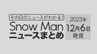 【2023年12月6日】Snow Man毎日ニュース・出演情報・発売雑誌・出来事まとめ（スノーマン）