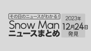 【2023年12月24日】Snow Man毎日ニュース・出演情報・発売雑誌・出来事まとめ（スノーマン）