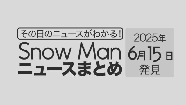 【2025年6月15日】Snow Man毎日ニュース・出演情報・発売雑誌・出来事まとめ(スノーマン)
