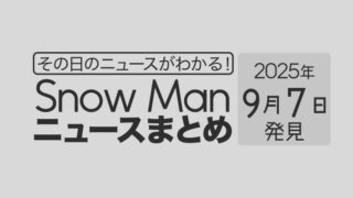 【2025年9月7日】Snow Man毎日ニュース・出演情報・発売雑誌・出来事まとめ(スノーマン)